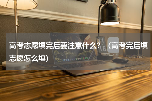 高考志愿填完后要注意什么？（高考完后填志愿怎么填）