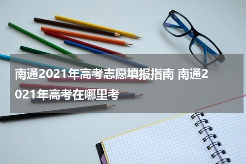 南通2021年高考志愿填报指南 南通2021年高考在哪里考