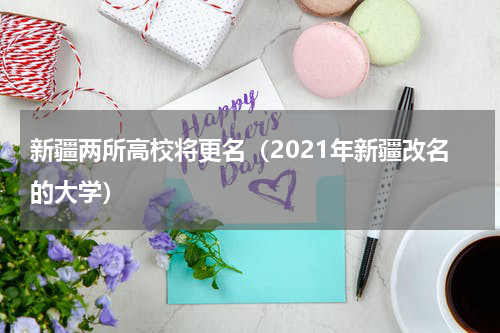 新疆两所高校将更名(2021年新疆改名的大学)