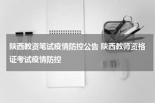 陕西教资笔试疫情防控公告 陕西教师资格证考试疫情防控