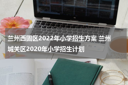 兰州西固区2022年小学招生方案 兰州城关区2020年小学招生计划