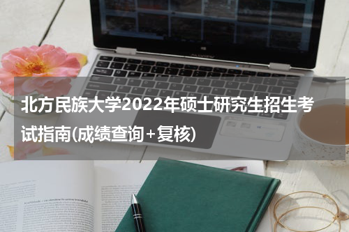 北方民族大学2022年硕士研究生招生考试指南(成绩查询+复核)