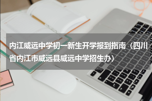 内江威远中学初一新生开学报到指南(四川省内江市威远县威远中学招生办)