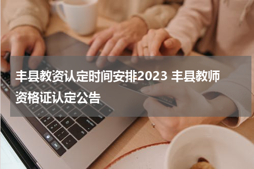 丰县教资认定时间安排2023 丰县教师资格证认定公告