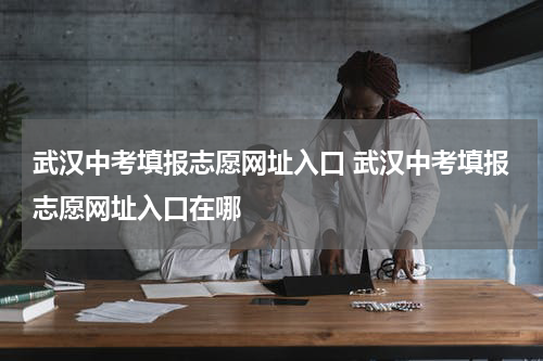 武汉中考填报志愿网址入口 武汉中考填报志愿网址入口在哪