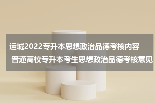 运城2022专升本思想政治品德考核内容 普通高校专升本考生思想政治品德考核意见