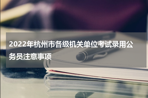 2022年杭州市各级机关单位考试录用公务员注意事项