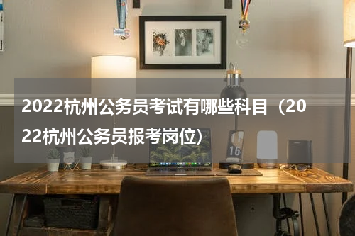 2022杭州公务员考试有哪些科目(2022杭州公务员报考岗位)