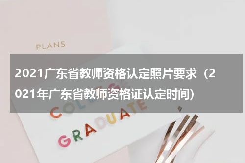 2021广东省教师资格认定照片要求(2021年广东省教师资格证认定时间)