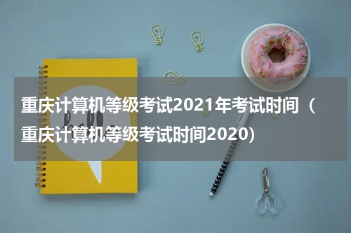 重庆计算机等级考试2021年考试时间（重庆计算机等级考试时间2020）