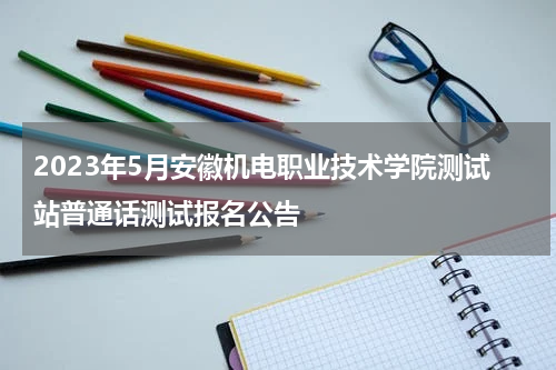 2023年5月安徽机电职业技术学院测试站普通话测试报名公告