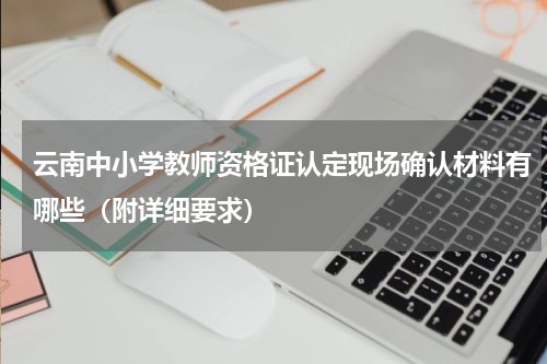 云南中小学教师资格证认定现场确认材料有哪些（附详细要求）