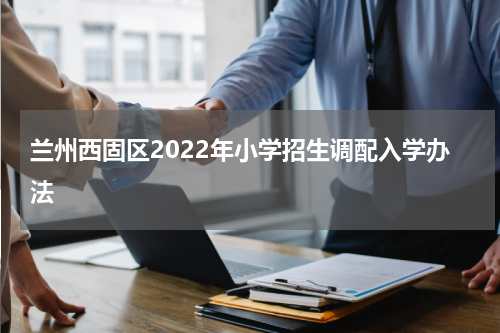 兰州西固区2022年小学招生调配入学办法