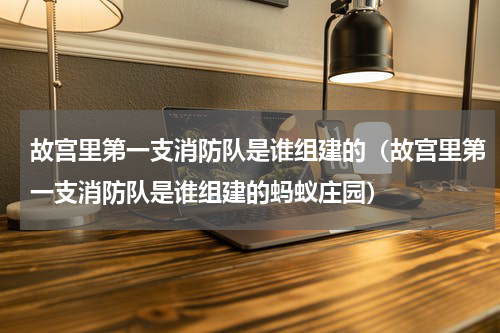 故宫里第一支消防队是谁组建的（故宫里第一支消防队是谁组建的蚂蚁庄园）