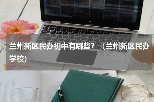 兰州新区民办初中有哪些？（兰州新区民办学校）