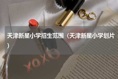 天津新星小学招生范围（天津新星小学划片）
