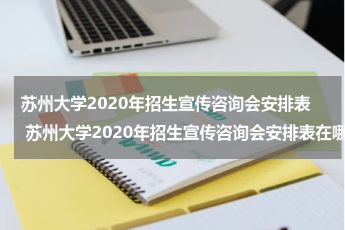 苏州大学2020年招生宣传咨询会安排表 苏州大学2020年招生宣传咨询会安排表在哪里找