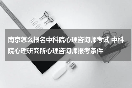 南京怎么报名中科院心理咨询师考试 中科院心理研究所心理咨询师报考条件
