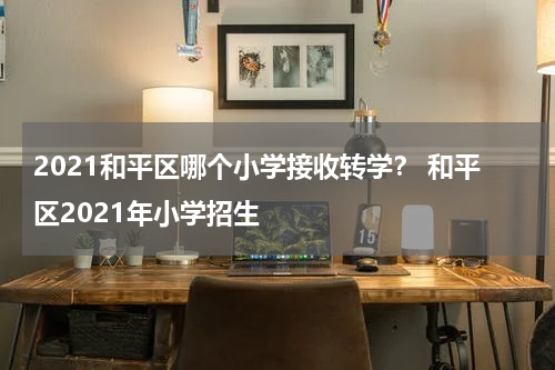 2021和平区哪个小学接收转学？ 和平区2021年小学招生