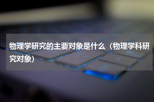 物理学研究的主要对象是什么（物理学科研究对象）