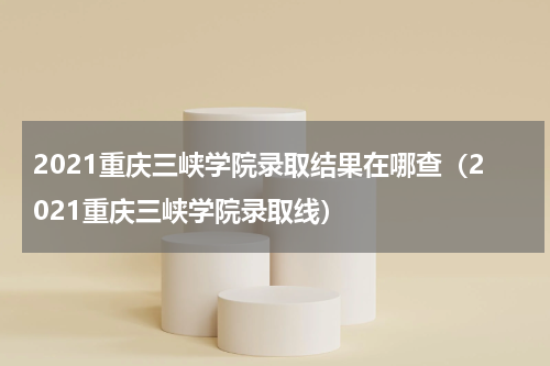 2021重庆三峡学院录取结果在哪查（2021重庆三峡学院录取线）