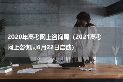 2020年高考网上咨询周（2021高考网上咨询周6月22日启动）