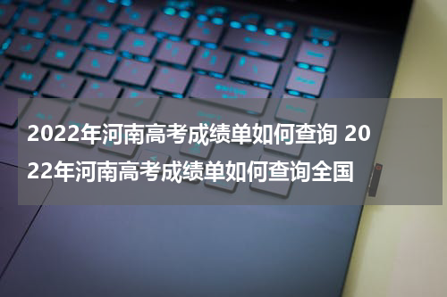 2022年河南高考成绩单如何查询 2022年河南高考成绩单如何查询全国