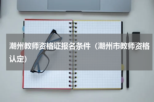 潮州教师资格证报名条件（潮州市教师资格认定）