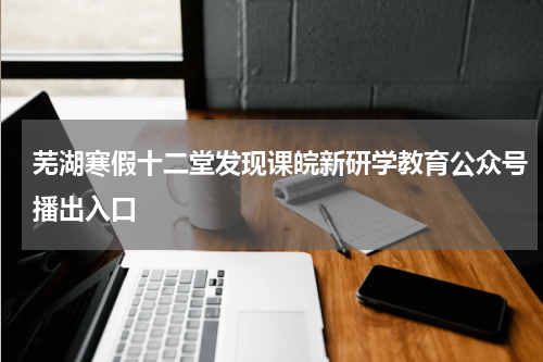 芜湖寒假十二堂发现课皖新研学教育公众号播出入口