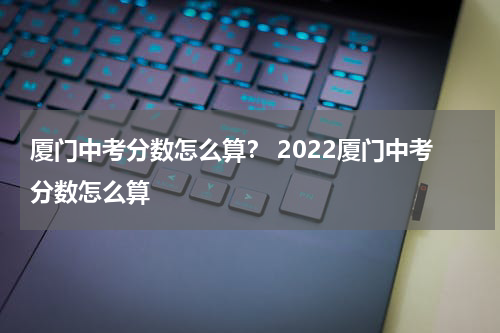 厦门中考分数怎么算? 2022厦门中考分数怎么算