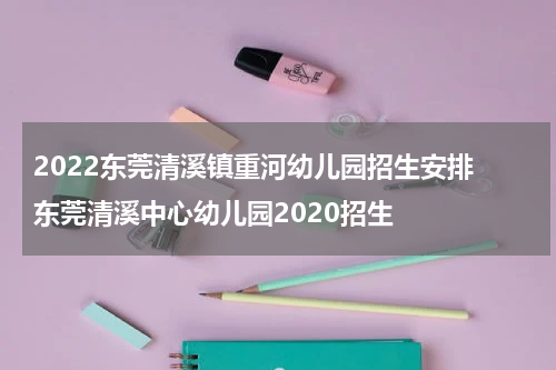 2022东莞清溪镇重河幼儿园招生安排 东莞清溪中心幼儿园2020招生