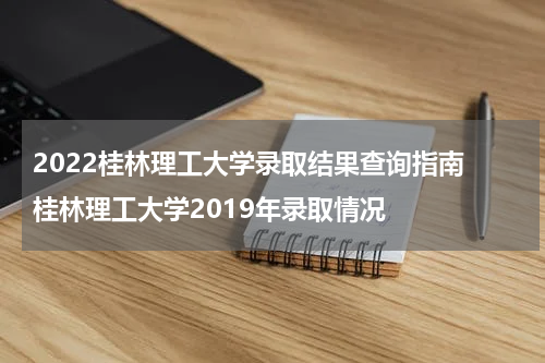2022桂林理工大学录取结果查询指南 桂林理工大学2019年录取情况