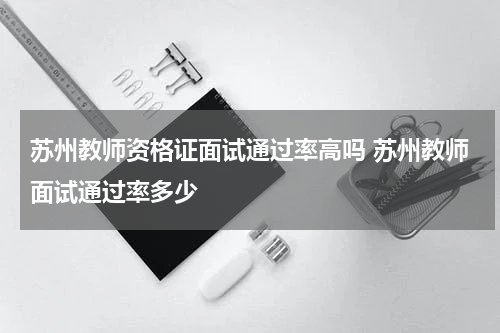 苏州教师资格证面试通过率高吗 苏州教师面试通过率多少