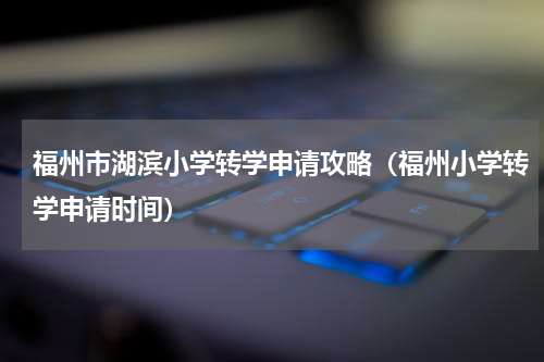 福州市湖滨小学转学申请攻略（福州小学转学申请时间）