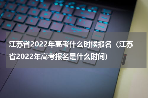 江苏省2022年高考什么时候报名（江苏省2022年高考报名是什么时间）