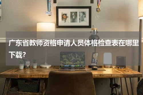 广东省教师资格申请人员体格检查表在哪里下载?