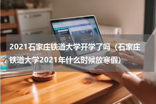 2021石家庄铁道大学开学了吗（石家庄铁道大学2021年什么时候放寒假）
