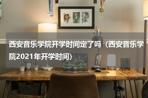 西安音乐学院开学时间定了吗（西安音乐学院2021年开学时间）
