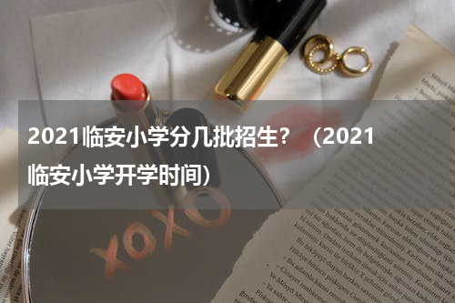 2021临安小学分几批招生？（2021临安小学开学时间）