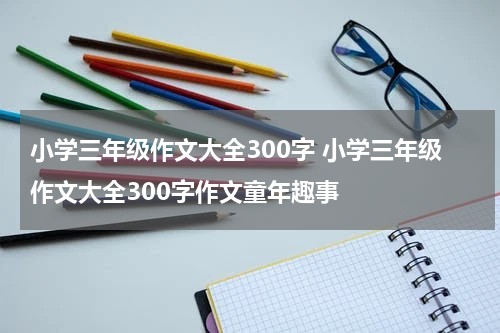 小学三年级作文大全300字 小学三年级作文大全300字作文童年趣事