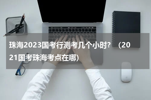 珠海2023国考行测考几个小时？（2021国考珠海考点在哪）