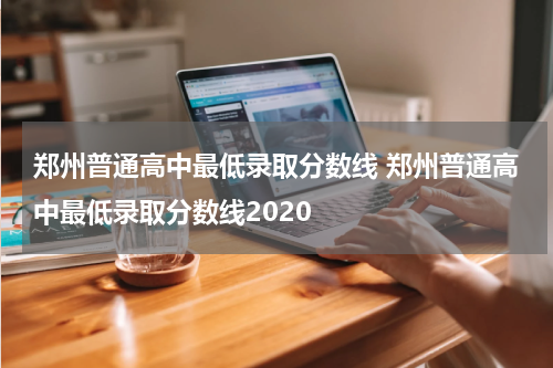 郑州普通高中最低录取分数线 郑州普通高中最低录取分数线2020