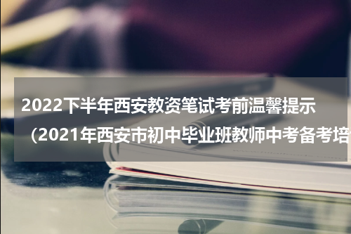 2022下半年西安教资笔试考前温馨提示（2021年西安市初中毕业班教师中考备考培训）
