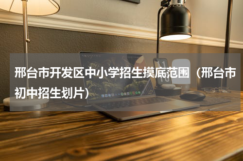 邢台市开发区中小学招生摸底范围（邢台市初中招生划片）