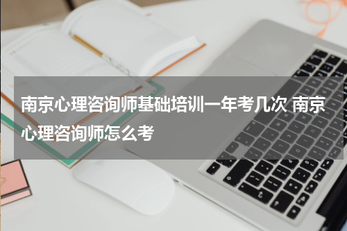南京心理咨询师基础培训一年考几次 南京心理咨询师怎么考
