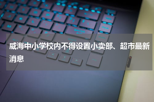 威海中小学校内不得设置小卖部、超市最新消息