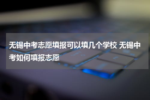 无锡中考志愿填报可以填几个学校 无锡中考如何填报志愿