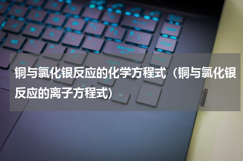 铜与氯化银反应的化学方程式(铜与氯化银反应的离子方程式)