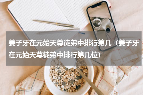 姜子牙在元始天尊徒弟中排行第几（姜子牙在元始天尊徒弟中排行第几位）