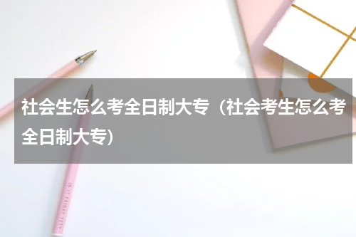 社会生怎么考全日制大专（社会考生怎么考全日制大专）